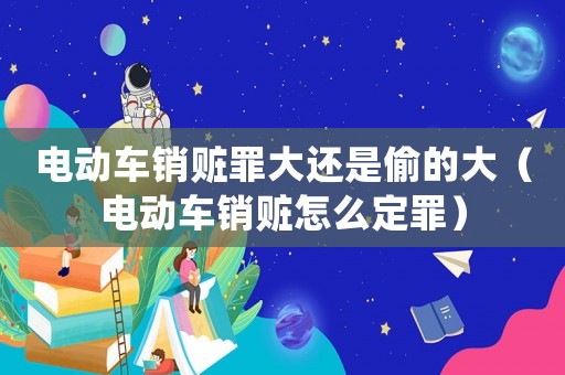 電動(dòng)車銷贓罪大還是偷的大（電動(dòng)車銷贓怎么定罪）