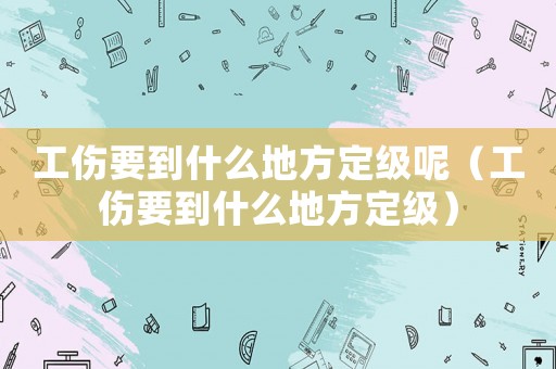 工傷要到什么地方定級呢（工傷要到什么地方定級）