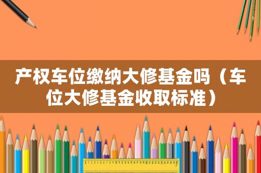 產(chǎn)權(quán)車位繳納大修基金嗎（車位大修基金收取標(biāo)準(zhǔn)）