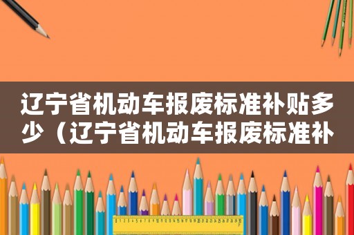 遼寧省機動車報廢標(biāo)準(zhǔn)補貼多少（遼寧省機動車報廢標(biāo)準(zhǔn)補貼）