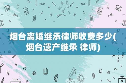 煙臺(tái)離婚繼承律師收費(fèi)多少(煙臺(tái)遺產(chǎn)繼承 律師)