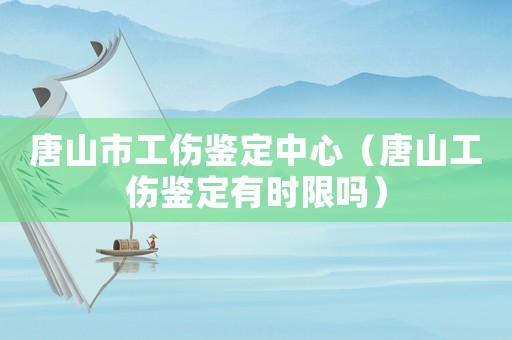 唐山市工傷鑒定中心（唐山工傷鑒定有時(shí)限嗎）