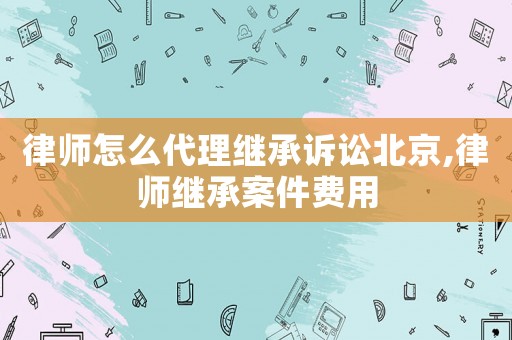 律師怎么代理繼承訴訟北京,律師繼承案件費(fèi)用