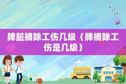 脾臟摘除工傷幾級(jí)（脾摘除工傷是幾級(jí)）