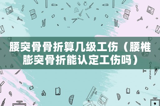 腰突骨骨折算幾級(jí)工傷（腰椎膨突骨折能認(rèn)定工傷嗎）