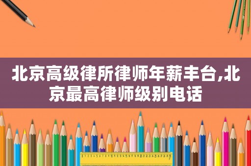 北京高級(jí)律所律師年薪豐臺(tái),北京最高律師級(jí)別電話