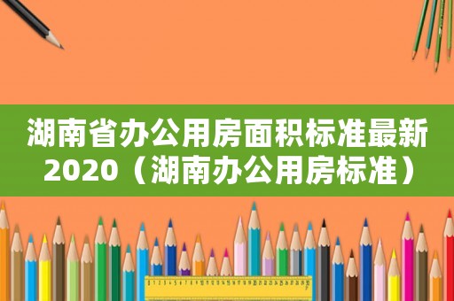 湖南省辦公用房面積標(biāo)準(zhǔn)最新2020（湖南辦公用房標(biāo)準(zhǔn)）