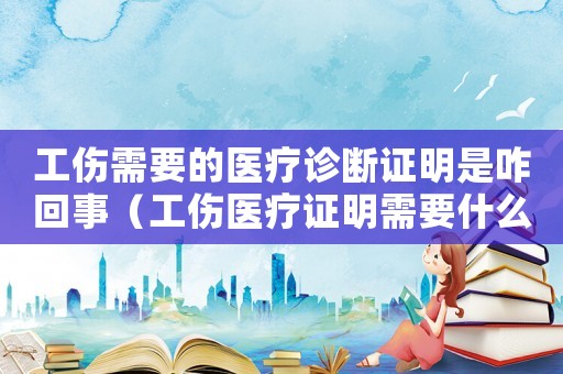 工傷需要的醫(yī)療診斷證明是咋回事（工傷醫(yī)療證明需要什么）