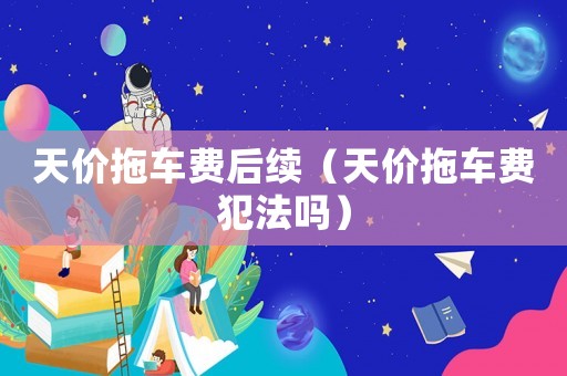 天價(jià)拖車費(fèi)后續(xù)（天價(jià)拖車費(fèi)犯法嗎）