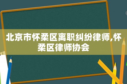 北京市懷柔區(qū)離職糾紛律師,懷柔區(qū)律師協(xié)會
