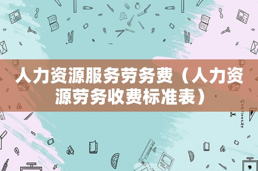 人力資源服務(wù)勞務(wù)費(fèi)（人力資源勞務(wù)收費(fèi)標(biāo)準(zhǔn)表）