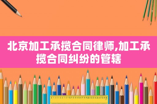 北京加工承攬合同律師,加工承攬合同糾紛的管轄
