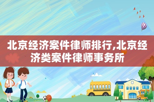 北京經(jīng)濟案件律師排行,北京經(jīng)濟類案件律師事務(wù)所
