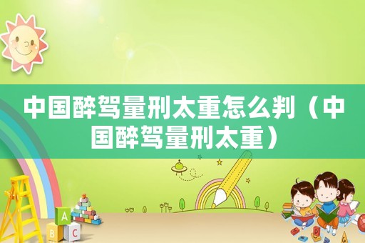 中國醉駕量刑太重怎么判（中國醉駕量刑太重）