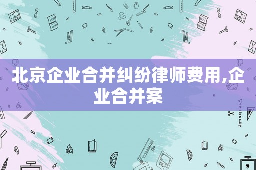 北京企業(yè)合并糾紛律師費(fèi)用,企業(yè)合并案