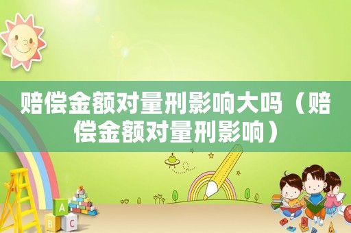 賠償金額對(duì)量刑影響大嗎（賠償金額對(duì)量刑影響）