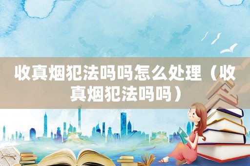 收真煙犯法嗎嗎怎么處理（收真煙犯法嗎嗎）