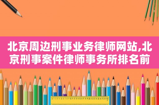 北京周邊刑事業(yè)務律師網(wǎng)站,北京刑事案件律師事務所排名前十名