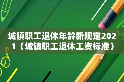 城鎮(zhèn)職工退休年齡新規(guī)定2021（城鎮(zhèn)職工退休工資標準）