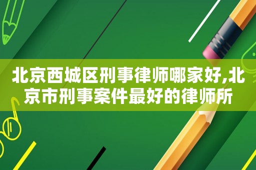 北京西城區(qū)刑事律師哪家好,北京市刑事案件最好的律師所
