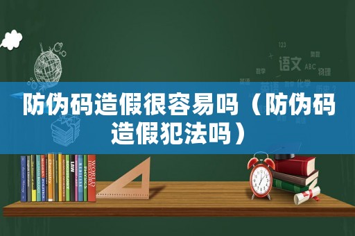 防偽碼造假很容易嗎（防偽碼造假犯法嗎）
