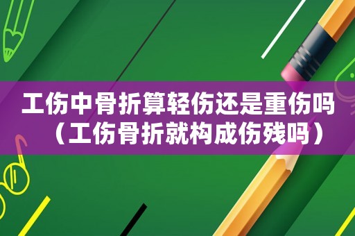 工傷中骨折算輕傷還是重傷嗎（工傷骨折就構(gòu)成傷殘嗎）