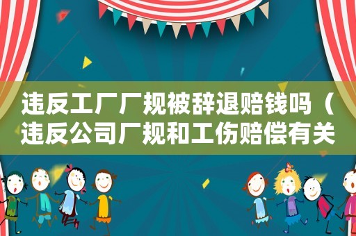 違反工廠廠規(guī)被辭退賠錢嗎（違反公司廠規(guī)和工傷賠償有關系嗎）