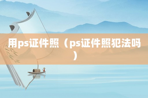 用ps證件照（ps證件照犯法嗎）