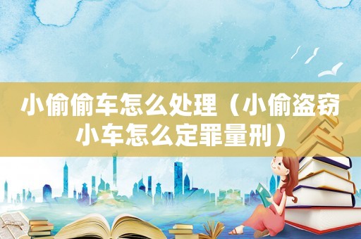 小偷偷車怎么處理（小偷盜竊小車怎么定罪量刑）