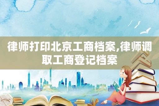 律師打印北京工商檔案,律師調(diào)取工商登記檔案