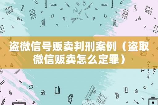 盜微信號(hào)販賣判刑案例（盜取微信販賣怎么定罪）