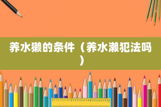 養(yǎng)水獺的條件（養(yǎng)水瀨犯法嗎）