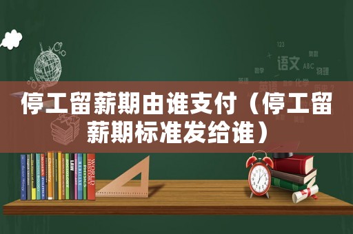 停工留薪期由誰支付（停工留薪期標準發(fā)給誰）