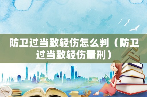 防衛(wèi)過當(dāng)致輕傷怎么判（防衛(wèi)過當(dāng)致輕傷量刑）