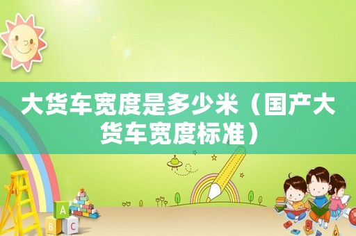大貨車寬度是多少米（國產(chǎn)大貨車寬度標(biāo)準(zhǔn)）