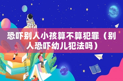 恐嚇別人小孩算不算犯罪（別人恐嚇幼兒犯法嗎）