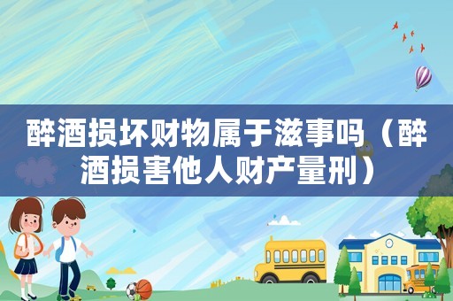 醉酒損壞財(cái)物屬于滋事嗎（醉酒損害他人財(cái)產(chǎn)量刑）