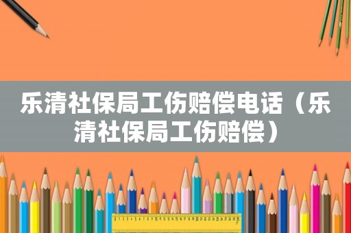 樂(lè)清社保局工傷賠償電話（樂(lè)清社保局工傷賠償）