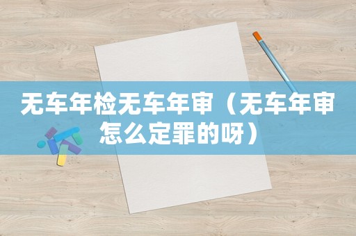無(wú)車(chē)年檢無(wú)車(chē)年審（無(wú)車(chē)年審怎么定罪的呀）