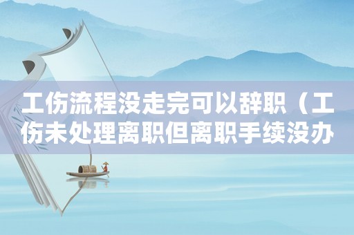 工傷流程沒(méi)走完可以辭職（工傷未處理離職但離職手續(xù)沒(méi)辦）