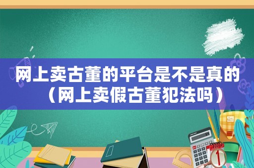 網(wǎng)上賣古董的平臺(tái)是不是真的（網(wǎng)上賣假古董犯法嗎）