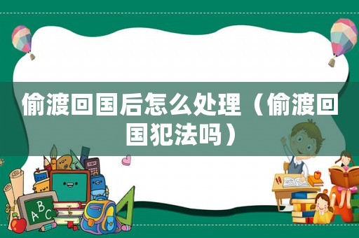 偷渡回國后怎么處理（偷渡回國犯法嗎）
