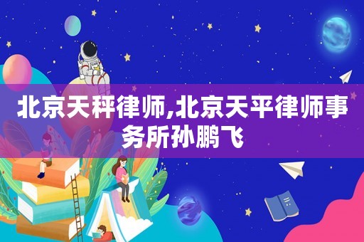 北京天秤律師,北京天平律師事務(wù)所孫鵬飛