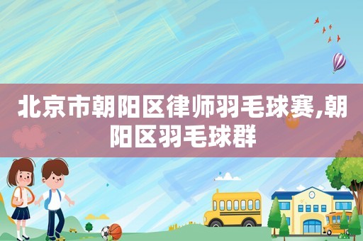北京市朝陽區(qū)律師羽毛球賽,朝陽區(qū)羽毛球群