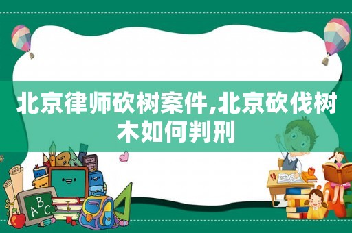 北京律師砍樹案件,北京砍伐樹木如何判刑