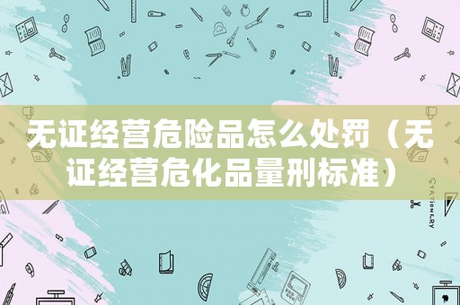 無證經(jīng)營(yíng)危險(xiǎn)品怎么處罰（無證經(jīng)營(yíng)危化品量刑標(biāo)準(zhǔn)）