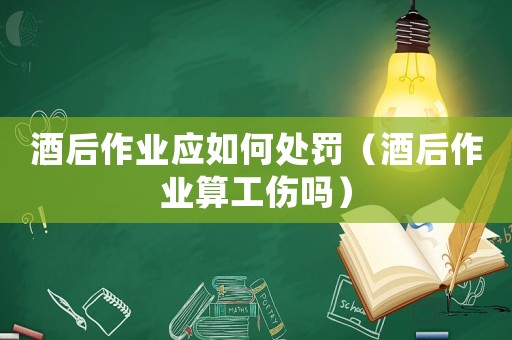 酒后作業(yè)應(yīng)如何處罰（酒后作業(yè)算工傷嗎）
