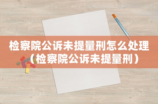 檢察院公訴未提量刑怎么處理（檢察院公訴未提量刑）