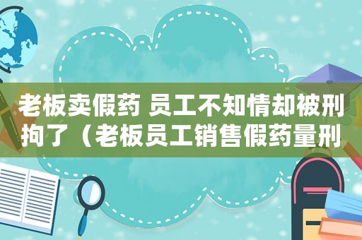 老板賣假藥 員工不知情卻被刑拘了（老板員工銷售假藥量刑）