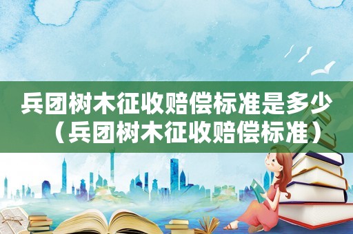兵團樹木征收賠償標準是多少（兵團樹木征收賠償標準）